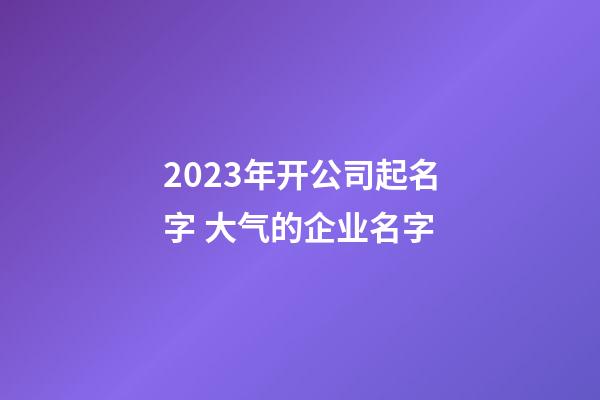 2023年开公司起名字 大气的企业名字